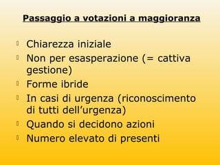 Passaggio a votazioni a maggioranza
 Chiarezza iniziale
 Non per esasperazione (= cattiva
gestione)
 Forme ibride
 In casi di urgenza (riconoscimento
di tutti dell’urgenza)
 Quando si decidono azioni
 Numero elevato di presenti
 