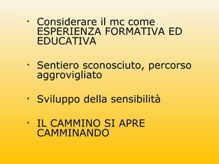 • Considerare il mc come
ESPERIENZA FORMATIVA ED
EDUCATIVA
• Sentiero sconosciuto, percorso
aggrovigliato
• Sviluppo della sensibilità
• IL CAMMINO SI APRE
CAMMINANDO
 