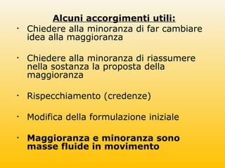 Alcuni accorgimenti utili:
• Chiedere alla minoranza di far cambiare
idea alla maggioranza
• Chiedere alla minoranza di riassumere
nella sostanza la proposta della
maggioranza
• Rispecchiamento (credenze)
• Modifica della formulazione iniziale
• Maggioranza e minoranza sono
masse fluide in movimento
 