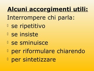 Alcuni accorgimenti utili:
Interrompere chi parla:
 se ripetitivo
 se insiste
 se sminuisce
 per riformulare chiarendo
 per sintetizzare
 