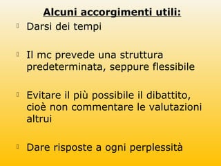 Alcuni accorgimenti utili:
 Darsi dei tempi
 Il mc prevede una struttura
predeterminata, seppure flessibile
 Evitare il più possibile il dibattito,
cioè non commentare le valutazioni
altrui
 Dare risposte a ogni perplessità
 