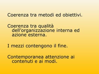 Coerenza tra metodi ed obiettivi.
Coerenza tra qualità
dell’organizzazione interna ed
azione esterna.
I mezzi contengono il fine.
Contemporanea attenzione ai
contenuti e ai modi.
 