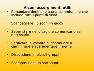 Alcuni accorgimenti utili:
• Rimandare decisione a una commissione che
includa tutti i punti di vista
• Scandagliare i bisogni in gioco
• Saper stare nel disagio e comunicarlo se
necessario
• Verificare la volontà di continuare a
camminare e sperimentare insieme
• Discussione in piccoli gruppi
• Scomposizione in sottopunti
 