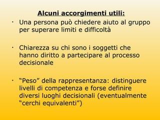 Alcuni accorgimenti utili:
• Una persona può chiedere aiuto al gruppo
per superare limiti e difficoltà
• Chiarezza su chi sono i soggetti che
hanno diritto a partecipare al processo
decisionale
• “Peso” della rappresentanza: distinguere
livelli di competenza e forse definire
diversi luoghi decisionali (eventualmente
“cerchi equivalenti”)
 