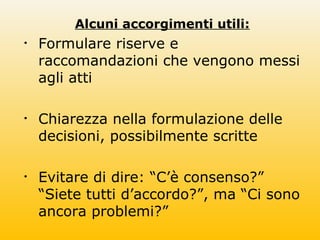 Alcuni accorgimenti utili:
• Formulare riserve e
raccomandazioni che vengono messi
agli atti
• Chiarezza nella formulazione delle
decisioni, possibilmente scritte
• Evitare di dire: “C’è consenso?”
“Siete tutti d’accordo?”, ma “Ci sono
ancora problemi?”
 