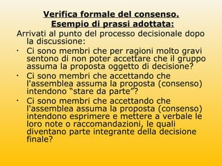 Verifica formale del consenso.
Esempio di prassi adottata:
Arrivati al punto del processo decisionale dopo
la discussione:
• Ci sono membri che per ragioni molto gravi
sentono di non poter accettare che il gruppo
assuma la proposta oggetto di decisione?
• Ci sono membri che accettando che
l'assemblea assuma la proposta (consenso)
intendono “stare da parte”?
• Ci sono membri che accettando che
l'assemblea assuma la proposta (consenso)
intendono esprimere e mettere a verbale le
loro note o raccomandazioni, le quali
diventano parte integrante della decisione
finale?
 