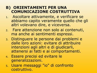 B) ORIENTAMENTI PER UNA
COMUNICAZIONE COSTRUTTIVA
1. Ascoltare attivamente, e verificare se
abbiamo capito veramente quello che gli
altri volevano dire, e viceversa.
2. Fare attenzione non solo ai contenuti,
ma anche ai sentimenti espressi.
3. Distinguere le persone dai problemi e
dalle loro azioni: evitare di attribuire
intenzioni agli altri e di giudicarli,
attenersi ai fatti e ai comportamenti.
4. Essere precisi ed evitare le
generalizzazioni.
5. Usare messaggi "io" di confronto
costruttivo.
 