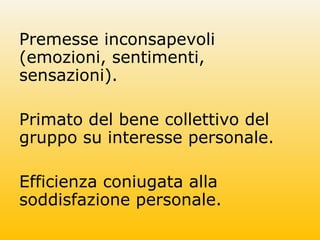 Premesse inconsapevoli
(emozioni, sentimenti,
sensazioni).
Primato del bene collettivo del
gruppo su interesse personale.
Efficienza coniugata alla
soddisfazione personale.
 