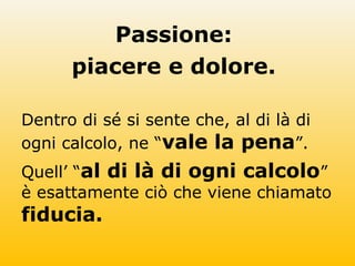 Passione:
piacere e dolore.
Dentro di sé si sente che, al di là di
ogni calcolo, ne “vale la pena”.
Quell’ “al di là di ogni calcolo”
è esattamente ciò che viene chiamato
fiducia.
 