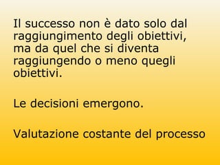 Il successo non è dato solo dal
raggiungimento degli obiettivi,
ma da quel che si diventa
raggiungendo o meno quegli
obiettivi.
Le decisioni emergono.
Valutazione costante del processo
 