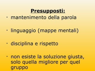 Presupposti:
• mantenimento della parola
• linguaggio (mappe mentali)
• disciplina e rispetto
• non esiste la soluzione giusta,
solo quella migliore per quel
gruppo
 