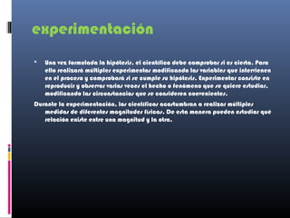 experimentación
   Una vez formulada la hipótesis, el científico debe comprobar si es cierta. Para
    ello realizará múltiples experimentos modificando las variables que intervienen
    en el proceso y comprobará si se cumple su hipótesis. Experimentar consiste en
    reproducir y observar varias veces el hecho o fenómeno que se quiere estudiar,
    modificando las circunstancias que se consideren convenientes.
Durante la experimentación, los científicos acostumbran a realizar múltiples
   medidas de diferentes magnitudes físicas. De esta manera pueden estudiar qué
   relación existe entre una magnitud y la otra.
 