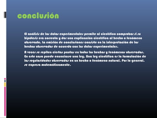 conclusión
 El análisis de los datos experimentales permite al científico comprobar si su
 hipótesis era correcta y dar una explicación científica al hecho o fenómeno
 observado. La emisión de conclusiones consiste en la interpretación de los
 hechos observados de acuerdo con los datos experimentales.
 A veces se repiten ciertas pautas en todos los hechos y fenómenos observados.
 En este caso puede enunciarse una ley. Una ley científica es la formulación de
 las regularidades observadas en un hecho o fenómeno natural. Por lo general,
 se expresa matemáticamente.
 