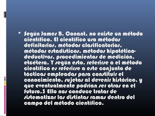  Según James B. Conant, no existe un método
  científico. El científico usa métodos
  definitorios, métodos clasificatorios,
  métodos estadísticos, métodos hipotético-
  deductivos, procedimientos de medición,
  etcétera. Y según esto, referirse a el método
  científico es referirse a este conjunto de
  tácticas empleadas para constituir el
  conocimiento, sujetas al devenir histórico, y
  que eventualmente podrían ser otras en el
  futuro.3 Ello nos conduce tratar de
  sistematizar las distintas ramas dentro del
  campo del método científico.
 