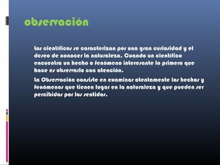 observación

 Los científicos se caracterizan por una gran curiosidad y el
 deseo de conocer la naturaleza. Cuando un científico
 encuentra un hecho o fenómeno interesante lo primero que
 hace es observarlo con atención.
 La Observación consiste en examinar atentamente los hechos y
 fenómenos que tienen lugar en la naturaleza y que pueden ser
 percibidos por los sentidos.
 
