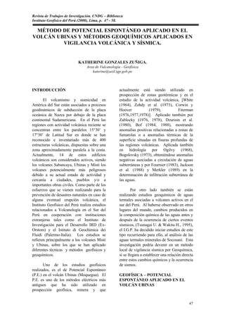 Revista de Trabajos de Investigación. CNDG – Biblioteca
Instituto Geofísico del Perú (2000), Lima, p. 47 - 58.

 MÉTODO DE POTENCIAL ESPONTÁNEO APLICADO EN EL
VOLCÁN UBINAS Y MÉTODOS GEOQUÍMICOS APLICADOS EN
         VIGILANCIA VOLCÁNICA Y SÍSMICA.


                            KATHERINE GONZALES ZUÑIGA.
                                 Area de Vulcanologia - Geofísica
                                    katerine@axil.igp.gob.pe



INTRODUCCIÓN                                         actualmente está siendo utilizado en
                                                     prospección de zonas geotérmicas y en el
       El volcanismo y sismicidad en                 estudio de la actividad volcánica, [White
América del Sur están asociados a procesos           (1964), Zohdy et al. (1973), Corwin y
geodinámicos de subducción de la placa               Hoover            (1979),           Fiterman
oceánica de Nazca por debajo de la placa             (1976,1977,1978)]. Aplicado también por
continental Sudamericana. En el Perú las             Zablocky (1976, 1978), Dzurisin et al.
regiones con actividad volcánica reciente se         (1980), Bof (1984, 1988), mostrando
concentran entre los paralelos 15°30’ y              anomalías positivas relacionadas a zonas de
17°30’ de Latitud Sur en donde se han                fumarolas o a anomalías térmicas de la
reconocido e inventariado más de 400                 superficie situadas en fisuras profundas de
estructuras volcánicas, dispuestas sobre una         las regiones volcánicas. Aplicada también
zona aproximadamente paralela a la costa.            en hidrología por Ogilvy (1968),
Actualmente, 14 de estos edificios                   Bogolovsky (1973), obteniéndose anomalías
volcánicos son considerados activos, siendo          negativas asociadas a circulación de aguas
los volcanes Sabancaya, Ubinas y Misti los           subterráneas y por Fournier (1983), Jackson
volcanes potencialmente más peligrosos               et al. (1988) y Merkler (1989) en la
debido a su actual estado de actividad y             determinación de infiltración subterránea de
cercanía a ciudades, pueblos y/o a                   las aguas.
importantes obras civiles. Como parte de los
esfuerzos que se vienen realizando para la                   Por otro lado también se están
prevención de desastres naturales en caso de         realizando estudios geoquímicos de aguas
alguna eventual erupción volcánica, el               termales asociadas a volcanes activos en el
Instituto Geofísico del Perú realiza estudios        sur del Perú. Al haberse observado en otros
relacionados a Volcanología en el Sur del            lugares del mundo, cambios producidos en
Perú en cooperación con instituciones                la composición química de las aguas antes y
extranjeras tales como el Instituto de               después de la ocurrencia de ciertos eventos
Investigación para el Desarrollo IRD (Ex-            sísmicos, (Tsunagai U. & Wakita H., 1995),
Orstom) y el Istituto di Geochimica dei              el I.G.P. ha decidido iniciar estudios de este
Fluidi (Palermo-Italia). Los estudios se             tipo recurriendo para ello, al análisis de las
refieren principalmente a los volcanes Misti         aguas termales minerales de Socosani. Esta
y Ubinas, sobre los que se han aplicado              investigación podría devenir en un método
diferentes técnicas y métodos geofísicos y           local de vigilancia sísmica por Geoquímica,
geoquímicos.                                         si se llegara a establecer una relación directa
                                                     entre estos cambios químicos y la ocurrencia
       Uno de los estudios geofísicos                de sismos.
realizados, es el de Potencial Espontáneo
(P.E.) en el volcán Ubinas (Moquegua). El            GEOFÍSICA – POTENCIAL
P.E. es uno de los métodos eléctricos más            ESPONTÁNEO APLICADO EN EL
antiguos que ha sido utilizado en                    VOLCÁN UBINAS
prospección geofísica, minera y que


                                                                                                 47
 
