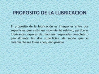 El propósito de la lubricación es interponer entre dos
superficies que están en movimiento relativo, partículas
lubricantes capaces de mantener separadas completa o
parcialmente las dos superficies, de modo que el
rozamiento sea lo mas pequeño posible.
 