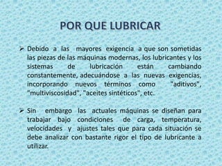  Debido a las mayores exigencia a que son sometidas
las piezas de las máquinas modernas, los lubricantes y los
sistemas de lubricación están cambiando
constantemente, adecuándose a las nuevas exigencias,
incorporando nuevos términos como "aditivos",
"multiviscosidad", "aceites sintéticos", etc.
 Sin embargo las actuales máquinas se diseñan para
trabajar bajo condiciones de carga, temperatura,
velocidades y ajustes tales que para cada situación se
debe analizar con bastante rigor el tipo de lubricante a
utilizar.
 