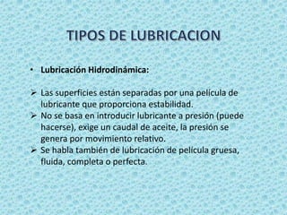 • Lubricación Hidrodinámica:
 Las superficies están separadas por una película de
lubricante que proporciona estabilidad.
 No se basa en introducir lubricante a presión (puede
hacerse), exige un caudal de aceite, la presión se
genera por movimiento relativo.
 Se habla también de lubricación de película gruesa,
fluida, completa o perfecta.
 