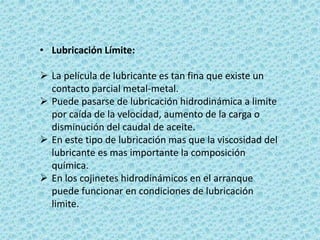 • Lubricación Límite:
 La película de lubricante es tan fina que existe un
contacto parcial metal-metal.
 Puede pasarse de lubricación hidrodinámica a limite
por caída de la velocidad, aumento de la carga o
disminución del caudal de aceite.
 En este tipo de lubricación mas que la viscosidad del
lubricante es mas importante la composición
química.
 En los cojinetes hidrodinámicos en el arranque
puede funcionar en condiciones de lubricación
limite.
 