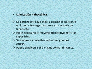 • Lubricación Hidrostática:
 Se obtiene introduciendo a presión el lubricante
en la zona de carga para crear una película de
lubricante.
 No es necesario el movimiento relativo entre las
superficies.
 Se emplea en cojinetes lentos con grandes
cargas.
 Puede emplearse aire o agua como lubricante.
 