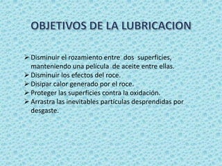 Disminuir el rozamiento entre dos superficies,
manteniendo una película de aceite entre ellas.
Disminuir los efectos del roce.
Disipar calor generado por el roce.
Proteger las superficies contra la oxidación.
Arrastra las inevitables partículas desprendidas por
desgaste.
 