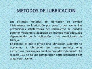 Los distintos métodos de lubricación se dividen
inicialmente en lubricación por grasa o por aceite. Las
prestaciones satisfactorias del rodamiento se pueden
obtener mediante la adopción del método más adecuado
dependiendo de la aplicación o las condiciones de
trabajo.
En general, el aceite ofrece una lubricación superior: no
obstante, la lubricación por grasa permite unas
estructuras más simples en el entorno del rodamiento. En
la Tabla 12.1 se da una comparación entre lubricación por
grasa y por aceite.
 