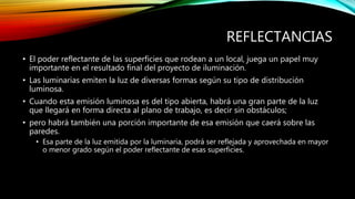 REFLECTANCIAS
• El poder reflectante de las superficies que rodean a un local, juega un papel muy
importante en el resultado final del proyecto de iluminación.
• Las luminarias emiten la luz de diversas formas según su tipo de distribución
luminosa.
• Cuando esta emisión luminosa es del tipo abierta, habrá una gran parte de la luz
que llegará en forma directa al plano de trabajo, es decir sin obstáculos;
• pero habrá también una porción importante de esa emisión que caerá sobre las
paredes.
• Esa parte de la luz emitida por la luminaria, podrá ser reflejada y aprovechada en mayor
o menor grado según el poder reflectante de esas superficies.
 