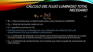 CÁLCULO DEL FLUJO LUMINOSO TOTAL
NECESARIO
Φ 𝑇 =
𝐸 𝑚∙𝑆
𝐶 𝑢∙𝐶 𝑚
ec1
• Φ 𝑇 = flujo luminoso que un determinado local o zona necesita (en LÚMENES)
• 𝐸 𝑚 = Nivel de iluminación medio en Lux
• 𝑆 = superfície a iluminar en m2
• Este flujo luminoso se ve afectado por unos coeficientes de utilización (CU) y de
mantenimiento (Cm), que se definen a continuación:
• 𝐶 𝑢 = Coeficiente de utilización. Es la relación entre el flujo luminoso recibido por un cuerpo
y el flujo emitido por la fuente luminosa. Lo proporciona el fabricante de la luminaria.
• 𝐶 𝑚 = Coeficiente de mantenimiento. Es el cociente que indica el grado de conservación de
una luminaria.
 