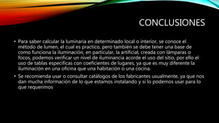 CONCLUSIONES
• Para saber calcular la luminaria en determinado local o interior, se conoce el
método de lumen, el cual es practico, pero también se debe tener una base de
como funciona la iluminación, en particular, la artificial, creada con lámparas o
focos, podemos verificar un nivel de iluminancia acorde el uso del sitio, por ello el
uso de tablas especificas con coeficientes de lugares, ya que es muy diferente la
iluminación en una oficina que una habitación o una cocina.
• Se recomienda usar o consultar catálogos de los fabricantes usualmente, ya que nos
dan mucha información de lo que estamos instalando y si lo podemos usar para lo
que requerimos
 