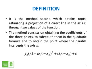 DEFINITIONIt is the method secant, which obtains roots, estimating a projection of a direct line in the axis x, through two values of the function.The method consists on obtaining the coefficients of the three points, to substitute them in the quadratic formula and to obtain the point where the parable intercepts the axis x. 3
