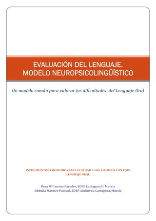 INSTRUMENTOS Y REGISTROS PARA EVALUAR A LOS ALUMNOS CON Y SIN
LENGUAJE ORAL
Rosa Mª Lozano Paredes, EOEP Cartagena II. Murcia                                 
Obdulia Maestre Pascual, EOEP Auditivos, Cartagena, Murcia
EVALUACIÓN DEL LENGUAJE.
MODELO NEUROPSICOLINGÜÍSTICO
Un modelo común para valorar las dificultades  del Lenguaje Oral
 