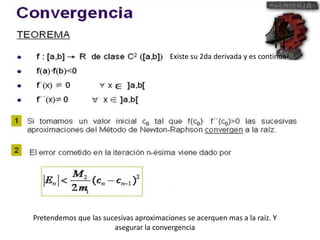 Existe su 2da derivada y es continua 
Pretendemos que las sucesivas aproximaciones se acerquen mas a la raíz. Y 
asegurar la convergencia 
 