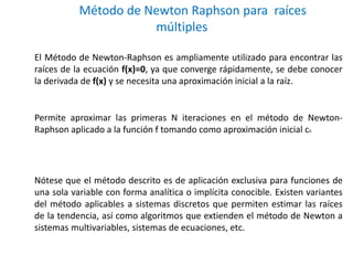 Método de Newton Raphson para raíces 
múltiples 
El Método de Newton-Raphson es ampliamente utilizado para encontrar las 
raíces de la ecuación f(x)=0, ya que converge rápidamente, se debe conocer 
la derivada de f(x) y se necesita una aproximación inicial a la raíz. 
Permite aproximar las primeras N iteraciones en el método de Newton- 
Raphson aplicado a la función f tomando como aproximación inicial c0 
Nótese que el método descrito es de aplicación exclusiva para funciones de 
una sola variable con forma analítica o implícita conocible. Existen variantes 
del método aplicables a sistemas discretos que permiten estimar las raíces 
de la tendencia, así como algoritmos que extienden el método de Newton a 
sistemas multivariables, sistemas de ecuaciones, etc. 
 