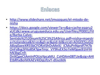 • http://www.slideshare.net/jmvazquez/el-mtodo-de-
  nisha
• https://docs.google.com/viewer?a=v&q=cache:eaaru2
  xUCdkJ:www.uruguayeduca.edu.uy/Userfiles/P0001/Fil
  e/Barba-Calvo-
  Sentido%2520num%25C3%25A9rico.pdf+nisha+maestr
  a+holandesa&hl=es&gl=ar&pid=bl&srcid=ADGEESiuGO
  A8zq0aeeXR55bCFORztShOvMeXJ_iCMuPnNprdf7H7b
  OnFsBsg3FKo8SKTgwTmjc_VY9hsEX3o7xW0pas91hFlH
  hN3bgCn9-
  DnXQpeCtAmlnPOUoYpcaMU_CsHDAm0BTUe&sig=AHI
  EtbRhxBoIMXAEV4lDqUfzvY-dtivsMA
 