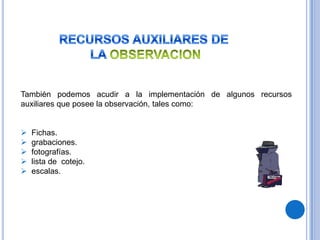 También podemos acudir a la implementación de algunos recursos
auxiliares que posee la observación, tales como:


   Fichas.
   grabaciones.
   fotografías.
   lista de cotejo.
   escalas.
 