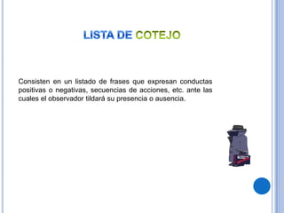 Consisten en un listado de frases que expresan conductas
positivas o negativas, secuencias de acciones, etc. ante las
cuales el observador tildará su presencia o ausencia.
 