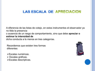 A diferencia de las listas de cotejo, en estos instrumentos el observador ya
no tilda la presencia
o ausencia de un rasgo de comportamiento, sino que debe apreciar o
estimar la intensidad de
dicha conducta a lo menos en tres categorías.

Recordemos que existen tres formas
diferentes:

Escalas numéricas.
 Escalas gráficas.
Escalas descriptivas.
 