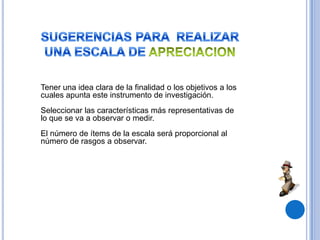 Tener una idea clara de la finalidad o los objetivos a los
cuales apunta este instrumento de investigación.
Seleccionar las características más representativas de
lo que se va a observar o medir.
El número de ítems de la escala será proporcional al
número de rasgos a observar.
 