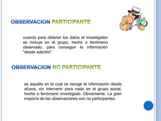 cuando para obtener los datos el investigador
se incluye en el grupo, hecho o fenómeno
observado, para conseguir la información
"desde adentro".




es aquella en la cual se recoge la información desde
afuera, sin intervenir para nada en el grupo social,
hecho o fenómeno investigado. Obviamente, La gran
mayoría de las observaciones son no participantes.
 