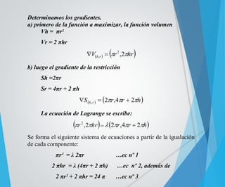 Determinamos los gradientes. 
a) primero de la función a maximizar, la función volumen 
Vh = πr² 
Vr = 2 πhr 
V   r hr h r  ,2 2 
,   
b) luego el gradiente de la restricción 
Sh =2πr 
Sr = 4πr + 2 πh 
  S  r r h h r 2 ,4 2 ,    
La ecuación de Lagrange se escribe: 
r ,2hr 2 
=2r,4r  2h 
Se forma el siguiente sistema de ecuaciones a partir de la igualación 
de cada componente: 
πr² = λ 2πr …ec nº 1 
2 πhr = λ (4πr + 2 πh) …ec nº 2, además de 
2 πr² + 2 πhr = 24 π …ec nº 3 
 