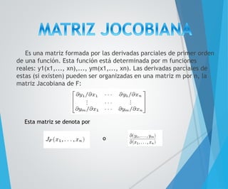 Es una matriz formada por las derivadas parciales de primer orden 
de una función. Esta función está determinada por m funciones 
reales: y1(x1,..., xn),..., ym(x1,..., xn). Las derivadas parciales de 
estas (si existen) pueden ser organizadas en una matriz m por n, la 
matriz Jacobiana de F: 
Esta matriz se denota por 
o 
 