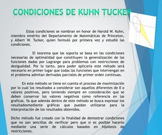 Estas condiciones se nombran en honor de Harold W. Kuhn, 
miembro emérito del Departamento de Matemáticas de Princeton, 
y Albert W. Tucker, quien formuló por primera vez y estudió las 
condiciones. 
El teorema que las soporta se basa en las condiciones 
necesarias de optimalidad que constituyen la generalización de las 
funciones dadas por Lagrange para problemas con restricciones de 
desigualdad. Por lo tanto, para poder aplicarla este método será 
necesario en primer lugar que todas las funciones que intervengan en 
el problema admitan derivadas parciales de primer orden continuas. 
En este método se tiene en cuenta el proceso de maximización 
por lo cual los resultados a considerar son aquellos diferentes de 0 o 
valores positivos, pero teniendo siempre en consideración que se 
deben conservar los valores negativos como referencia en las 
graficas. Ya que además dentro de este método se busca expresar los 
resultadosmediante gráficas que puedan utilizarse para la 
interpretación de los resultados obtenidos. 
Dicho método fue creado con la finalidad de demostrar condiciones 
que no son sencillas de verificar pero que si es posible hacerlo 
mediante una serie de cálculos basados en hipótesis de 
restricciones. 
 
