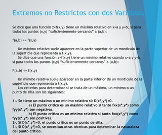 Extremos no Restrictos con dos Variables 
Se dice que una función z=f(x,y) tiene un máximo relativo en x=a y y=b, si para 
todos los puntos (x,y) “suficientemente cercanos” a (a,b): 
f(a,b) >= f(x,y) 
Un máximo relativo suele aparecer en la parte superior de un montículo de 
la superficie que representa a f(x,y). 
Se dice que una función z=f(x,y) tiene un mínimo relativo cuando x=a y y=b, 
si para todos los puntos (x,y) “suficientemente cercanos” a (a,b): 
F(a,b) <= f(x,y) 
Un mínimo relativo suele aparecer en la parte inferior de un montículo de la 
superficie que representa a f(x,y). 
Los criterios para determinar si se trata de un máximo, un mínimo o un 
punto de silla son los siguientes: 
1-. Se tiene un máximo o un mínimo relativo si: D(x*,y*)>0. 
a) El punto crítico es un máximo relativo si tanto fxx(x*,y*) como 
fyy(x*,y*) son negativas. 
b) El punto crítico es un mínimo relativo si tanto fxx(x*,y*) como 
fyy(x*,y*) son positivas. 
2-. Si D(x*,y*)<0, el punto crítico es un punto de silla. 
3-. Si D(x*,y*)=0, se necesitan otras técnicas para determinar la naturaleza 
del punto crítico. 
 
