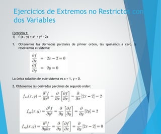 Ejercicios de Extremos no Restrictos con 
dos Variables 
Ejercicio 1: 
1) f (x , y) = x² + y² - 2x 
1. Obtenemos las derivadas parciales de primer orden, las igualamos a cero, y 
resolvemos el sistema: 
La única solución de este sistema es x = 1, y = 0. 
2. Obtenemos las derivadas parciales de segundo orden: 
 