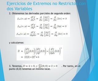 Ejercicios de Extremos no Restrictos con 
dos Variables 
2. Obtenemos las derivadas parciales de segundo orden: 
y calculamos: 
3. Tenemos, . Por tanto, en el 
punto (0,0) tenemos un mínimo local. 
 