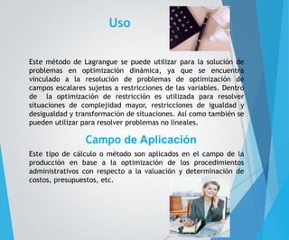 Uso 
Este método de Lagrangue se puede utilizar para la solución de 
problemas en optimización dinámica, ya que se encuentra 
vinculado a la resolución de problemas de optimización de 
campos escalares sujetos a restricciones de las variables. Dentro 
de la optimización de restricción es utilizada para resolver 
situaciones de complejidad mayor, restricciones de igualdad y 
desigualdad y transformación de situaciones. Así como también se 
pueden utilizar para resolver problemas no lineales. 
Campo de Aplicación 
Este tipo de cálculo o método son aplicados en el campo de la 
producción en base a la optimización de los procedimientos 
administrativos con respecto a la valuación y determinación de 
costos, presupuestos, etc. 
 
