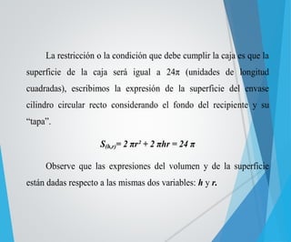 La restricción o la condición que debe cumplir la caja es que la 
superficie de la caja será igual a 24π (unidades de longitud 
cuadradas), escribimos la expresión de la superficie del envase 
cilindro circular recto considerando el fondo del recipiente y su 
“tapa”. 
S(h,r)= 2 πr² + 2 πhr = 24 π 
Observe que las expresiones del volumen y de la superficie 
están dadas respecto a las mismas dos variables: h y r. 
 