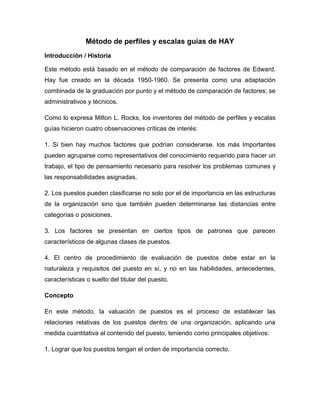 Método de perfiles y escalas guías de HAY 
Introducción / Historia 
Este método está basado en el método de comparación de factores de Edward. Hay fue creado en la década 1950-1960. Se presenta como una adaptación combinada de la graduación por punto y el método de comparación de factores; se administrativos y técnicos. 
Como lo expresa Milton L. Rocks, los inventores del método de perfiles y escalas guías hicieron cuatro observaciones críticas de interés: 
1. Si bien hay muchos factores que podrían considerarse. los más Importantes pueden agruparse como representativos del conocimiento requerido para hacer un trabajo, el tipo de pensamiento necesario para resolver los problemas comunes y las responsabilidades asignadas. 
2. Los puestos pueden clasificarse no solo por el de importancia en las estructuras de la organización sino que también pueden determinarse las distancias entre categorías o posiciones. 
3. Los factores se presentan en ciertos tipos de patrones que parecen característicos de algunas clases de puestos. 
4. El centro de procedimiento de evaluación de puestos debe estar en la naturaleza y requisitos del puesto en sí, y no en las habilidades, antecedentes, características o suelto del titular del puesto. 
Concepto 
En este método, la valuación de puestos es el proceso de establecer las relaciones relativas de los puestos dentro de una organización, aplicando una medida cuantitativa al contenido del puesto, teniendo como principales objetivos: 
1. Lograr que los puestos tengan el orden de importancia correcto.  