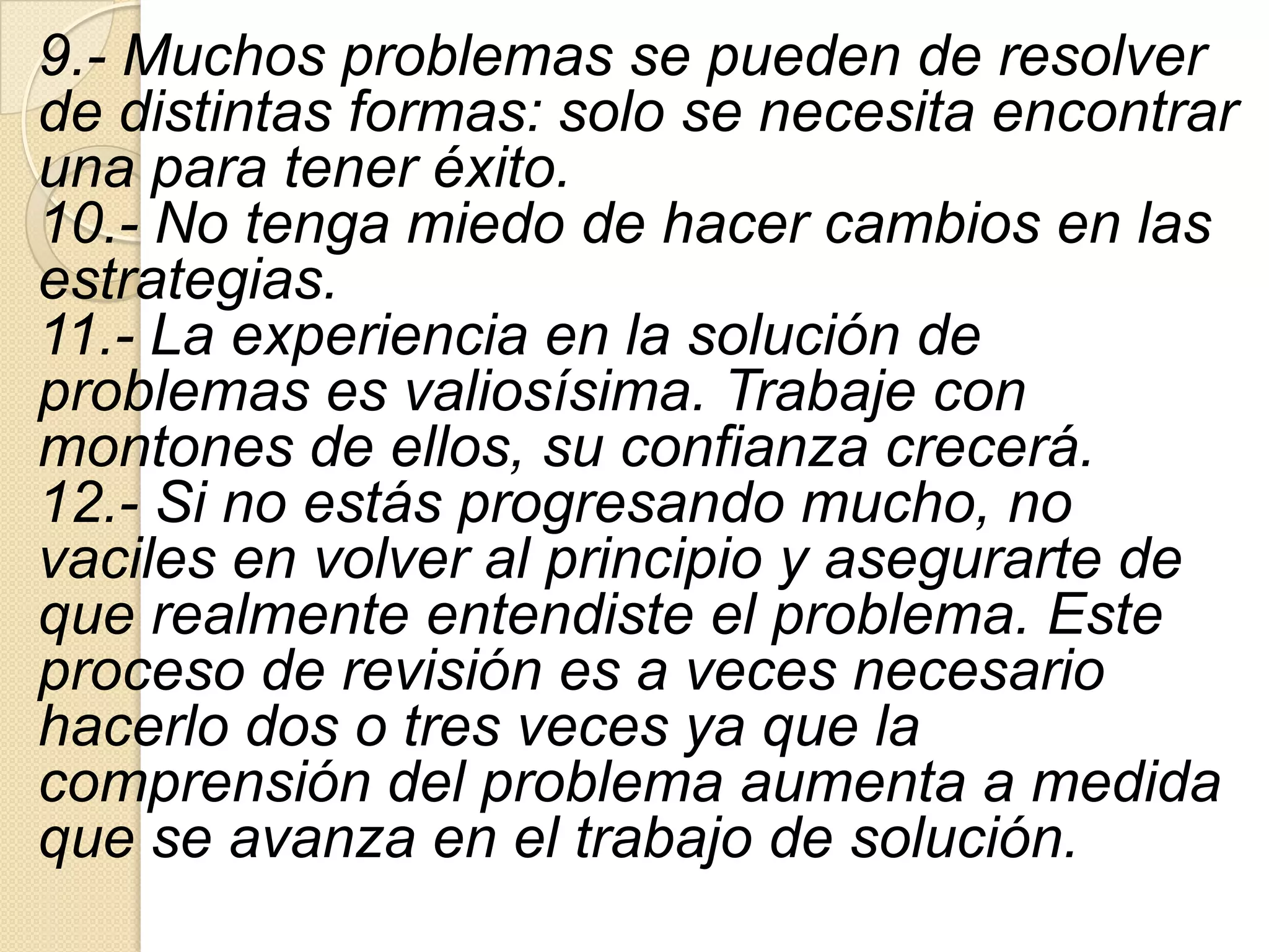 9.- Muchos problemas se pueden de resolver
de distintas formas: solo se necesita encontrar
una para tener éxito.
10.- No tenga miedo de hacer cambios en las
estrategias.
11.- La experiencia en la solución de
problemas es valiosísima. Trabaje con
montones de ellos, su confianza crecerá.
12.- Si no estás progresando mucho, no
vaciles en volver al principio y asegurarte de
que realmente entendiste el problema. Este
proceso de revisión es a veces necesario
hacerlo dos o tres veces ya que la
comprensión del problema aumenta a medida
que se avanza en el trabajo de solución.
 